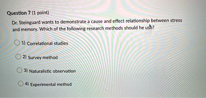 Dr. Steinguard wants to demonstrate a cause and effect relationship between stress and memory. Which of the following research methods should he use?

1) Correlational studies
2) Survey method
3) Naturalistic observation
4) Experimental method