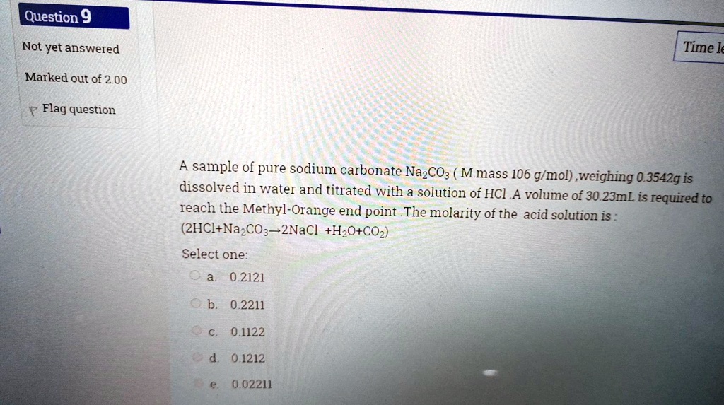A sample of pure sodium carbonate Na2CO3 ( M.mass 106 g/mol) ,weighing 0.3542g is dissolved in water and titrated with a solution of HCl .A volume of 30.23mL is required to reach the Methyl-Orange end point .The molarity of the acid solution is :
(2HCl+Na2CO3?2NaCl +H2O+CO2)
Select one:
a. 0.2121
b. 0.2211
c. 0.1122
d. 0.1212
e. 0.02211