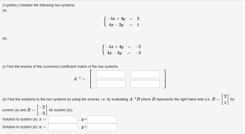 (3 points) Consider the following two systems.
(a)
 -5x + 4y = 2
  4x - 3y = 1
(b)
 -5x + 4y = -2
  4x - 3y = -3
(i) Find the inverse of the (common) coefficient matrix of the two systems.
A^-1 = [ ]
(ii) Find the solutions to the two systems by using the inverse, i.e. by evaluating A^-1 B where B represents the right hand side (i.e. B = [2; 1] for
system (a) and B = [-2; -3] for system (b)).
Solution to system (a): x = , y = 
Solution to system (b): x = , y = 