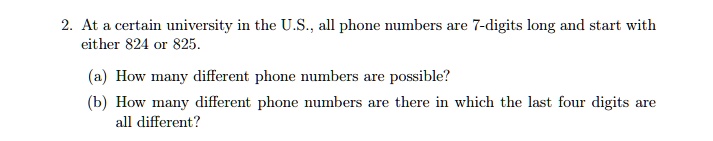 2. At a certain university in the U.S., all phone numbers are 7-digits long and start with
either 824 or 825.
(a) How many different phone numbers are possible?
(b) How many different phone numbers are there in which the last four digits are
all different?