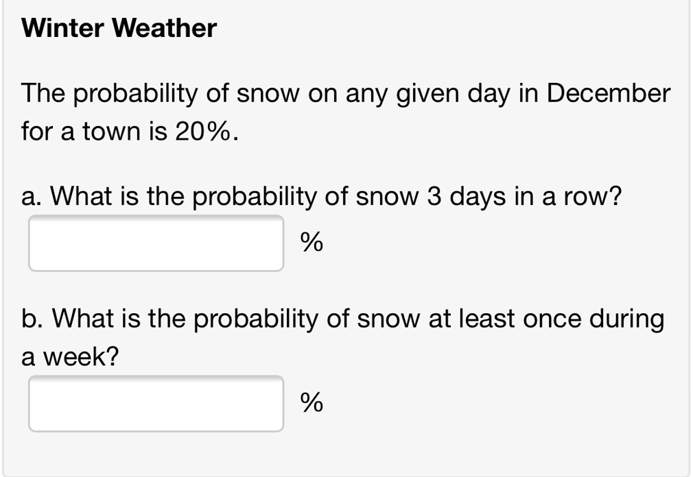 Winter Weather
The probability of snow on any given day in December
for a town is 20%.
a. What is the probability of snow 3 days in a row?
%
b. What is the probability of snow at least once during
a week?
%