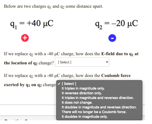 Below are two charges q1 and q2 some distance apart.
q1 = +40 uC
q2 = -20 uC
If we replace q2 with a -40 uC charge, how does the E-field due to q1 at the location of q2 change? [Select]
If we replace q2 with a -40 uC charge, how does the Coulomb force exerted by q1 on q2 change?
[Select]
It triples in magnitude only.
It reverses direction only.
It triples in magnitude and reverses direction.
It does not change.
It doubles in magnitude and reverses direction.
There will no longer be a Coulomb force.
It doubles in magnitude only.