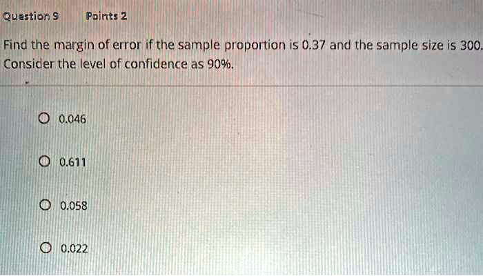 Find the margin of error if the sample proportion is 0.37 and the sample size is 300. Consider the level of confidence as 90%.

0.046
0.611
0.058
0.022
