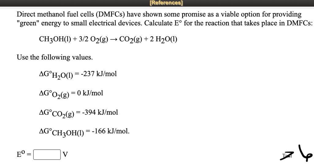 Direct methanol fuel cells (DMFCs) have shown some promise as a viable option for providing "green" energy to small electrical devices. Calculate E° for the reaction that takes place in DMFCs:

CH3OH(l) + 3/2 O2(g) ? CO2(g) + 2 H2O(l)

Use the following values.

?G°H2O(l) = -237 kJ/mol
?G°O2(g) = 0 kJ/mol
?G°CO2(g) = -394 kJ/mol
?G°CH3OH(l) = -166 kJ/mol.

E° = V