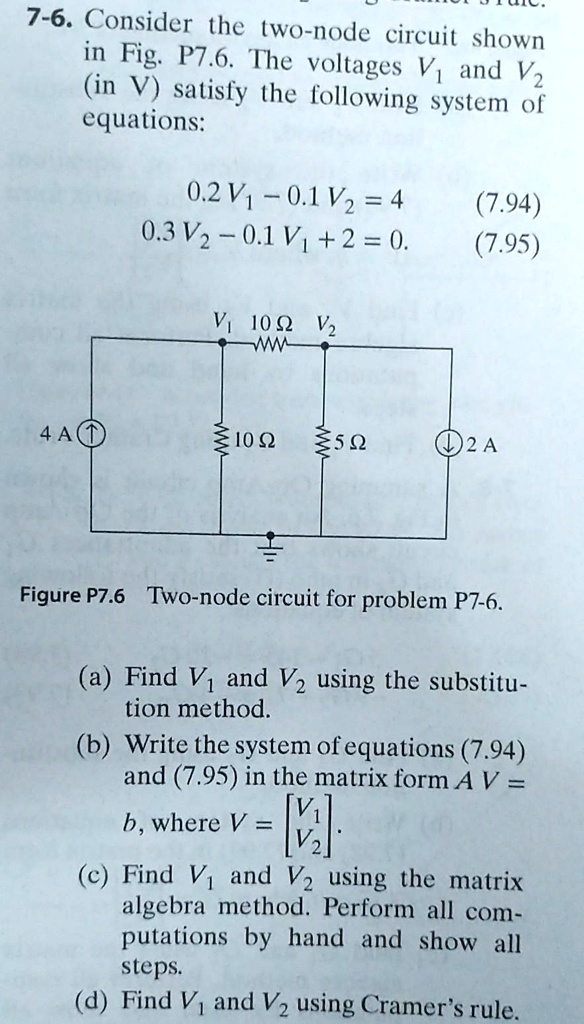 7-6. Consider the two-node circuit shown in Fig. P7.6. The voltages V1 and V2 (in V) satisfy the following system of equations:
0.2 V1 - 0.1 V2 = 4 (7.94)
0.3 V2 - 0.1 V1 + 2 = 0. (7.95)
Figure P7.6 Two-node circuit for problem P7-6.
(a) Find V1 and V2 using the substitution method.
(b) Write the system of equations (7.94) and (7.95) in the matrix form A V = b, where V = [V1; V2].
(c) Find V1 and V2 using the matrix algebra method. Perform all computations by hand and show all steps.
(d) Find V1 and V2 using Cramer's rule.