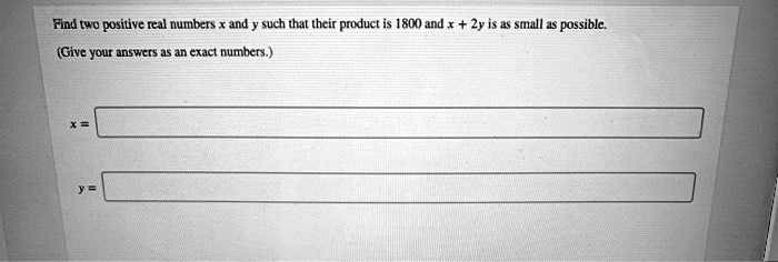 Find two positive real numbers x and y such that their product is 1800 and x + 2y is as small as possible.
(Give your answers as an exact numbers.)
x =
y =