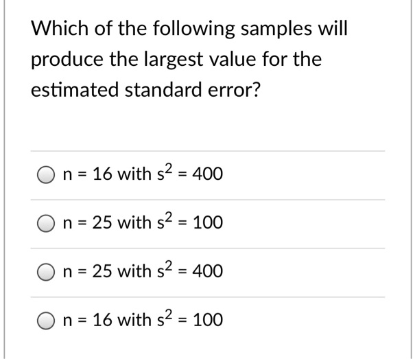 Which of the following samples will produce the largest value for the estimated standard error?
n = 16 with s2 = 400
n = 25 with s2 = 100
n = 25 with s2 = 400
n = 16 with s2 = 100