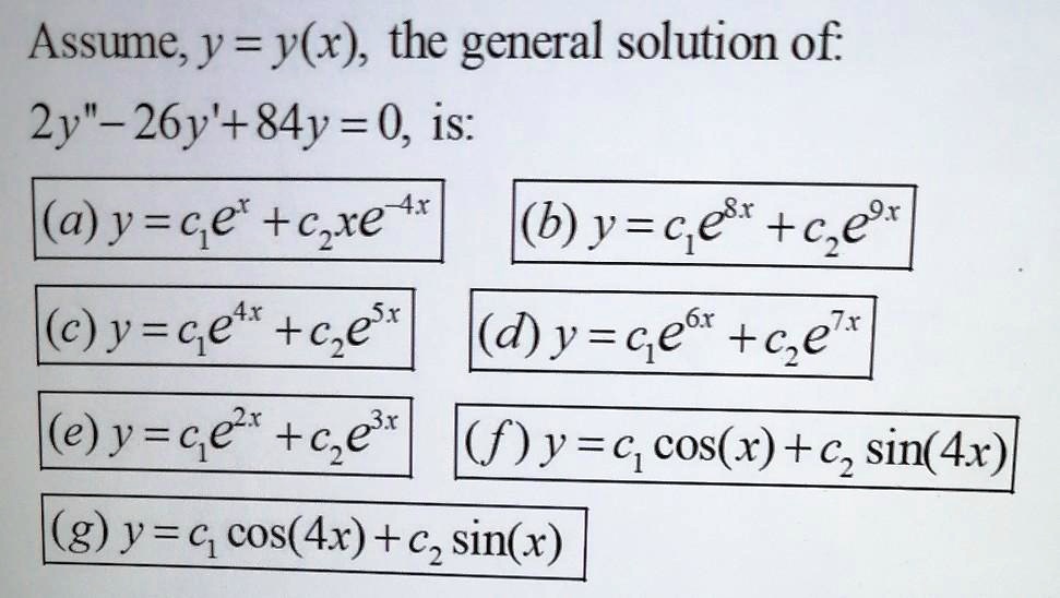 Assume, y = y(x), the general solution of:
2y” - 26y' + 84y = 0, is:
(a) y = c1e^x + c2xe^-4x
(b) y = c1e^8x + c2e^9x
(c) y = c1e^4x + c2e^5x
(d) y = c1e^6x + c2e^7x
(e) y = c1e^2x + c2e^3x
(f) y = c1 cos(x) + c2 sin(4x)
(g) y = c1 cos(4x) + c2 sin(x)