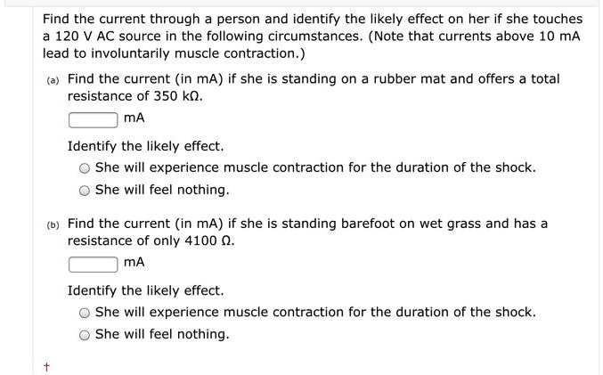 Find the current through a person and identify the likely effect on her if she touches a 120 V AC source in the following circumstances. (Note that currents above 10 mA lead to involuntarily muscle contraction.)
(a) Find the current (in mA) if she is standing on a rubber mat and offers a total resistance of 350 k?.
mA
Identify the likely effect.
She will experience muscle contraction for the duration of the shock.
She will feel nothing.
(b) Find the current (in mA) if she is standing barefoot on wet grass and has a resistance of only 4100 ?.
mA
Identify the likely effect.
She will experience muscle contraction for the duration of the shock.
She will feel nothing.