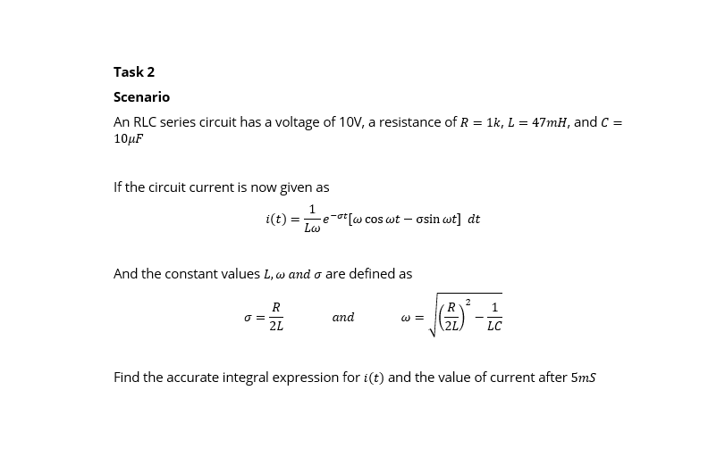 Scenario
An RLC series circuit has a voltage of 10V, a resistance of R = 1k, L = 47mH, and C = 10?F
If the circuit current is now given as
i(t) = 1/(L?) * e^(-?t)[? cos ?t - ? sin ?t] dt
And the constant values L, ? and ? are defined as
? = R/(2L) and ? = sqrt((R/2L)^2 - 1/LC)
Find the accurate integral expression for i(t) and the value of current after 5mS