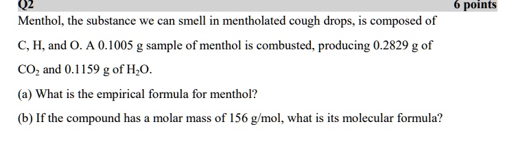 Menthol, the substance we can smell in mentholated cough drops, is composed of C, H, and O. A 0.1005 g sample of menthol is combusted, producing 0.2829 g of CO2 and 0.1159 g of H2O.
(a) What is the empirical formula for menthol?
(b) If the compound has a molar mass of 156 g/mol, what is its molecular formula?