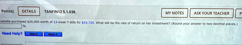 Points] DETAILS TANFIN12 5.1.038. MY NOTES ASK YOUR TEACHER P Isabella purchased 20,000 worth of 13-week T-Bills for19,725. What will be the rate of return on her Investment? (Round your answer to two decimal places.) % Need Help? Raed n