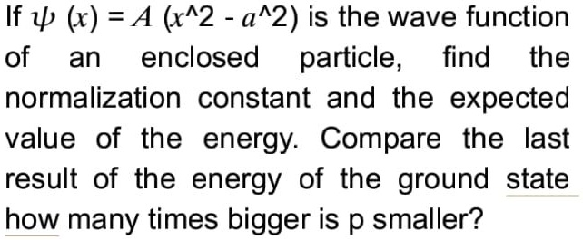 If ψ (x) = A (x^2 - a^2) is the wave function of an enclosed particle, find the normalization constant and the expected value of the energy. Compare the last result of the energy of the ground state how many times bigger is p smaller?