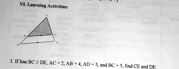 VL. Learning Activities:
1. If line BC // DE, AC = 2, AB = 4, AD = 5, and BC = 5, find CE and DE.