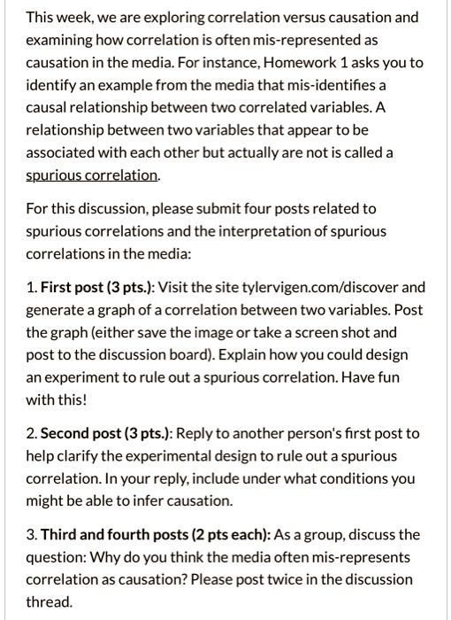 This week, we are exploring correlation versus causation and examining how correlation is often mis-represented as causation in the media. For instance, Homework 1 asks you to identify an example from the media that mis-identifies a causal relationship between two correlated variables. A relationship between two variables that appear to be associated with each other but actually are not is called a spurious correlation.

For this discussion, please submit four posts related to spurious correlations and the interpretation of spurious correlations in the media:

1. First post (3 pts.): Visit the site tylervigen.com/discover and generate a graph of a correlation between two variables. Post the graph (either save the image or take a screen shot and post to the discussion board). Explain how you could design an experiment to rule out a spurious correlation. Have fun with this!

2. Second post (3 pts.): Reply to another person's first post to help clarify the experimental design to rule out a spurious correlation. In your reply, include under what conditions you might be able to infer causation.

3. Third and fourth posts (2 pts each): As a group, discuss the question: Why do you think the media often mis-represents correlation as causation? Please post twice in the discussion thread.