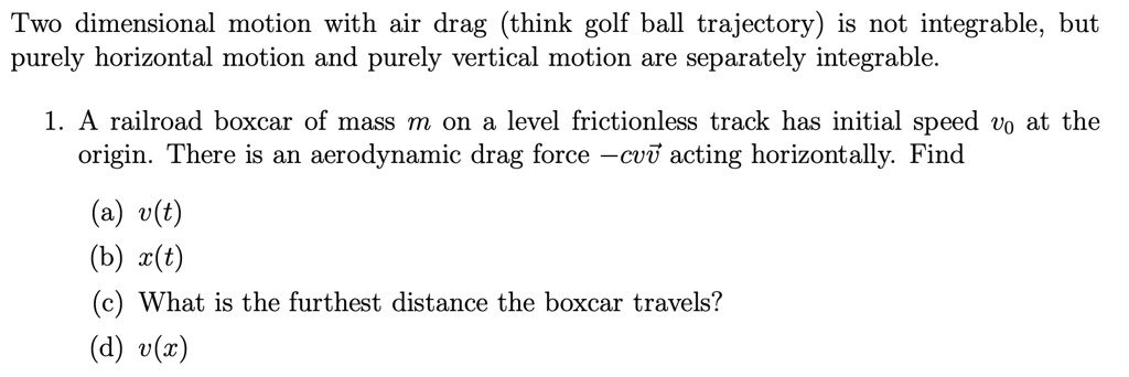 Two dimensional motion with air drag (think golf ball trajectory) is not integrable, but purely horizontal motion and purely vertical motion are separately integrable.
1. A railroad boxcar of mass m on a level frictionless track has initial speed v0 at the origin. There is an aerodynamic drag force -cvv⃗ acting horizontally. Find
(a) v(t)
(b) x(t)
(c) What is the furthest distance the boxcar travels?
(d) v(x)