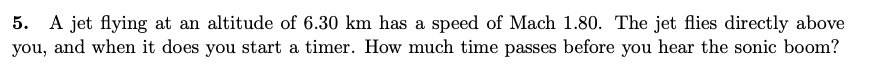 5. A jet flying at an altitude of 6.30 km has a speed of Mach 1.80. The jet flies directly above you, and when it does you start a timer. How much time passes before you hear the sonic boom?