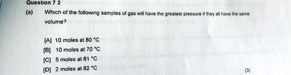 Question 7 2
(a) Which of the following samples of gas will have the greatest pressure if they all have the same volume?
[A] 10 moles at 80 °C
[B] 10 moles at 70 °C
[C] 5 moles at 81 °C
[D] 2 moles at 82 °C