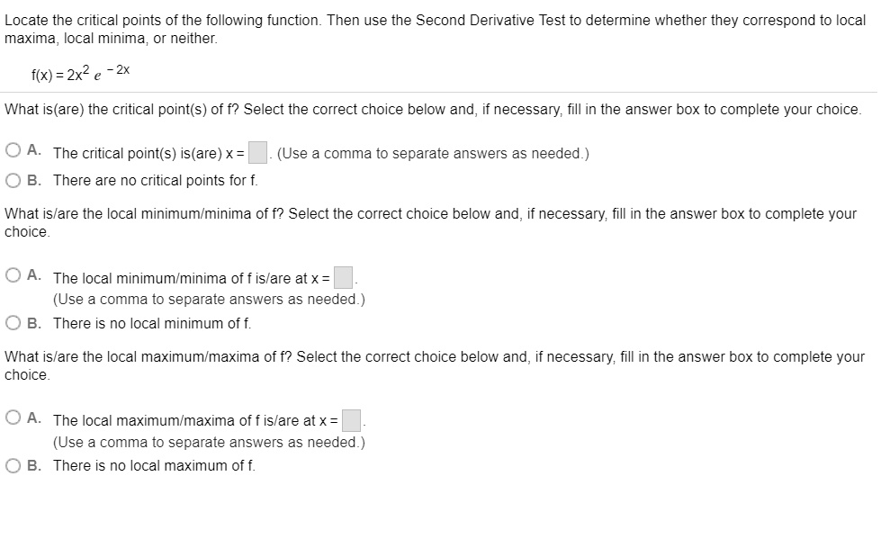 Locate the critical points of the following function. Then use the Second Derivative Test to determine whether they correspond to local maxima, local minima, or neither.

f(x) = 2x^2 e^-2x

What is(are) the critical point(s) of f? Select the correct choice below and, if necessary, fill in the answer box to complete your choice.

A. The critical point(s) is(are) x = . (Use a comma to separate answers as needed.)
B. There are no critical points for f.

What is(are) the local minimum/minima of f? Select the correct choice below and, if necessary, fill in the answer box to complete your choice.

A. The local minimum/minima of f is/are at x = .
(Use a comma to separate answers as needed.)
B. There is no local minimum of f.

What is(are) the local maximum/maxima of f? Select the correct choice below and, if necessary, fill in the answer box to complete your choice.

A. The local maximum/maxima of f is/are at x = .
(Use a comma to separate answers as needed.)
B. There is no local maximum of f.