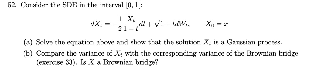 52. Consider the SDE in the interval [0, 1[:

dXt = -1/2 * Xt/(1-t) dt + sqrt(1-t) dWt, X0 = x

(a) Solve the equation above and show that the solution Xt is a Gaussian process.
(b) Compare the variance of Xt with the corresponding variance of the Brownian bridge (exercise 33). Is X a Brownian bridge?
