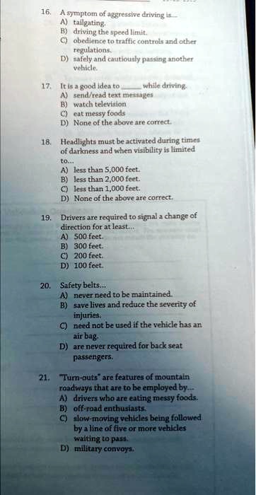 16. A symptom of aggressive driving is
A) tailgating.
B) driving the speed limit.
C) obedience to traffic controls and other
regulations.
D) safely and cautiously passing another
vehicle.
17. It is a good idea to  while driving.
A) send/read text messages
B) watch television
C) eat messy foods
D) None of the above are correct.
18. Headlights must be activated during times
of darkness and when visibility is limited
to...
A) less than 5,000 feet.
B) less than 2,000 feet.
C) less than 1,000 feet.
D) None of the above are correct.
19. Drivers are required to signal a change of
direction for at least...
A) 500 feet.
B) 300 feet.
C) 200 feet.
D) 100 feet.
20. Safety belts...
A) never need to be maintained.
B) save lives and reduce the severity of
injuries.
C) need not be used if the vehicle has an
air bag.
D) are never required for back seat
passengers.
21. "Turn-outs" are features of mountain
roadways that are to be employed by...
A) drivers who are eating messy foods.
B) off-road enthusiasts.
C) slow-moving vehicles being followed
by a line of five or more vehicles
waiting to pass.
D) military convoys.