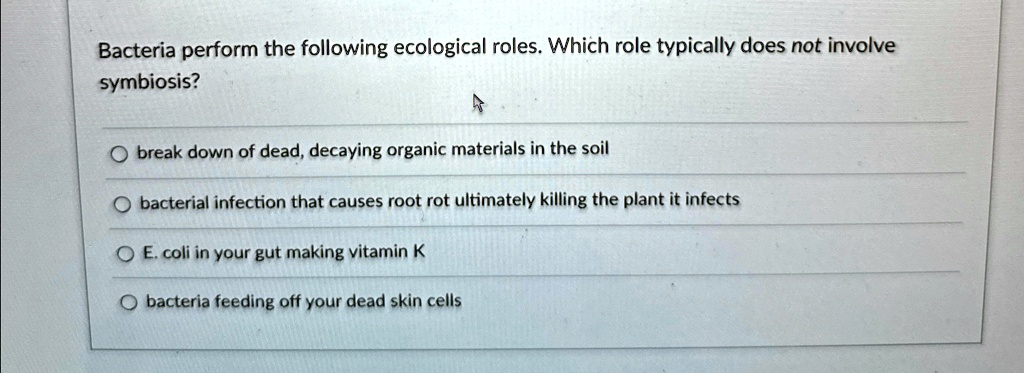 Bacteria perform the following ecological roles. Which role typically does not involve
symbiosis?
break down of dead, decaying organic materials in the soil
bacterial infection that causes root rot ultimately killing the plant it infects
E. coli in your gut making vitamin K
bacteria feeding off your dead skin cells