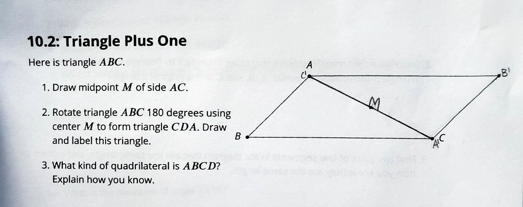 10.2: Triangle Plus One
Here is triangle ABC.
1. Draw midpoint M of side AC.
2. Rotate triangle ABC 180 degrees using
center M to form triangle CDA. Draw
and label this triangle.
3. What kind of quadrilateral is ABCD?
Explain how you know.