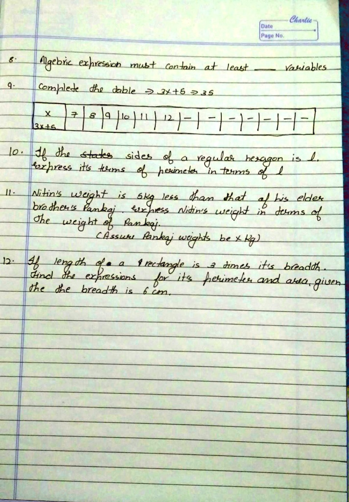 8.
Algebric expression must contain at least  variables
9. Complete the table ? 3x+5 ? 35
 x          7 | 8 | 9 | 10 | 11 | 12 | - | - | - | - | - | - |
3x+5
10. If the sides of a regular hexagon is l.
Express its terms of perimeter in terms of l
11. Nitin's weight is 5kg less than that of his elder
brother's Pankaj. Express Nitin's weight in terms of
the weight of Pankaj.
(Assume Pankaj weights be x Kg)
12. If length of a rectangle is 3 times its breadth.
Find the expressions for its perimeter and area, given
the breadth is 6 cm.