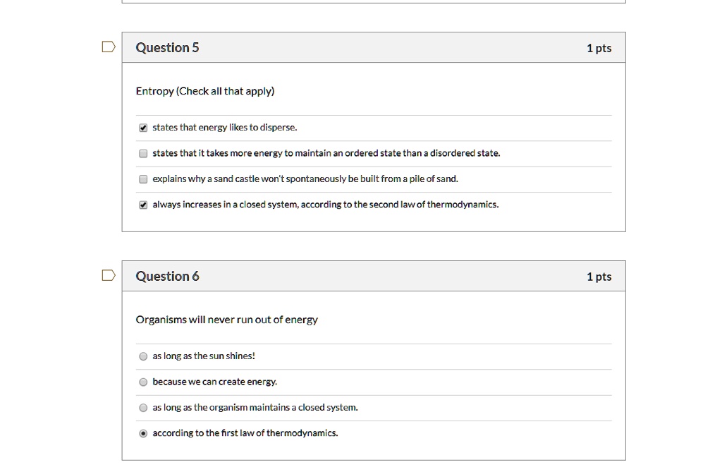 Question 5 1 pts
Entropy (Check all that apply)
states that energy likes to disperse.
states that it takes more energy to maintain an ordered state than a disordered state.
explains why a sand castle won't spontaneously be built from a pile of sand.
always increases in a closed system, according to the second law of thermodynamics.

Question 6 1 pts
Organisms will never run out of energy
as long as the sun shines!
because we can create energy.
as long as the organism maintains a closed system.
according to the first law of thermodynamics.