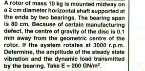 A rotor of mass 10 kg is mounted midway on
a 2 cm diameter horizontal shaft supported at
the ends by two bearings. The bearing span
is 80 cm. Because of certain manufacturing
defect, the centre of gravity of the disc is 0.1
mm away from the geometric centre of the
rotor. If the system rotates at 3000 r.p.m.
Determine, the amplitude of the steady state
vibration and the dynamic load transmitted
by the bearing. Take E = 200 GN/m².