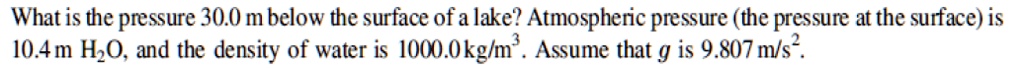 What is the pressure 30.0 m below the surface of a lake? Atmospheric pressure (the pressure at the surface) is 10.4 m H2O, and the density of water is 1000.0 kg/m^3. Assume that g is 9.807 m/s^2.