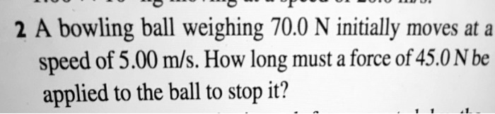 A bowling ball weighing 70.0 N initially moves at a speed of 5.00 m/s. How long must a force of 45.0 N be applied to the ball to stop it?