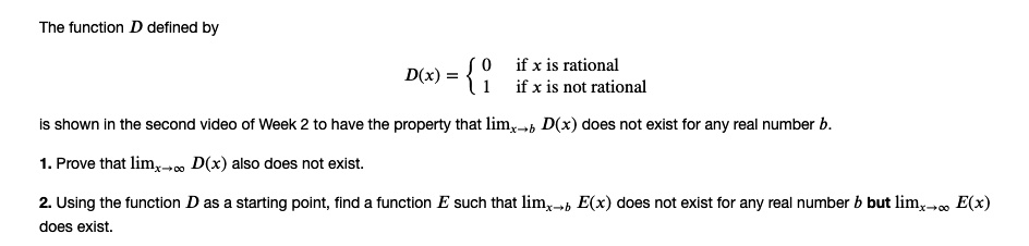 The function D defined by
D(x) = egincases 0     	extif x is rational 1     	extif x is not rational endcases
is shown in the second video of Week 2 to have the property that limx 	o b D(x) does not exist for any real number b.
1. Prove that limx 	o infty D(x) also does not exist.
2. Using the function D as a starting point, find a function E such that limx 	o b E(x) does not exist for any real number b but limx 	o infty E(x) does exist.