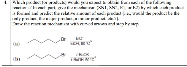4. Which product (or products) would you expect to obtain from each of the following reactions? In each part, give the mechanism (SN1, SN2, E1, or E2) by which each product is formed and predict the relative amount of each product (i.e., would the product be the only product, the major product, a minor product, etc.?).
Draw the reaction mechanism with curved arrows and step by step.

(a) Br EtO- / EtOH, 50 °C
(b) Br t-BuOK / t-BuOH, 50 °C