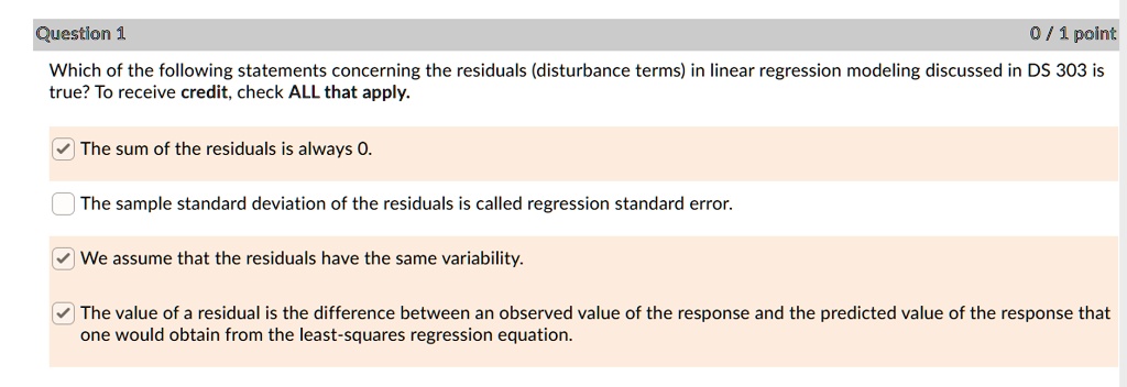 Which of the following statements concerning the residuals (disturbance terms) in linear regression modeling discussed in DS 303 is true? To receive credit, check ALL that apply.

The sum of the residuals is always 0.
The sample standard deviation of the residuals is called regression standard error.
We assume that the residuals have the same variability.
The value of a residual is the difference between an observed value of the response and the predicted value of the response that one would obtain from the least-squares regression equation.