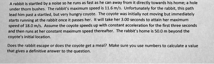 A rabbit is startled by a noise so he runs as fast as he can away from it directly towards his home; a hole under thorn bushes. The rabbit's maximum speed is 11.6 m/s. Unfortunately for the rabbit, this path lead him past a startled, but very hungry coyote. The coyote was initially not moving but immediately starts running at the rabbit once it passes her. It will take her 3.00 seconds to attain her maximum speed of 18.0 m/s. Assume the coyote speeds up with constant acceleration for the first three seconds and then runs at her constant maximum speed thereafter. The rabbit's home is 50.0 m beyond the coyote's initial location.

Does the rabbit escape or does the coyote get a meal? Make sure you use numbers to calculate a value that gives a definitive answer to the question.