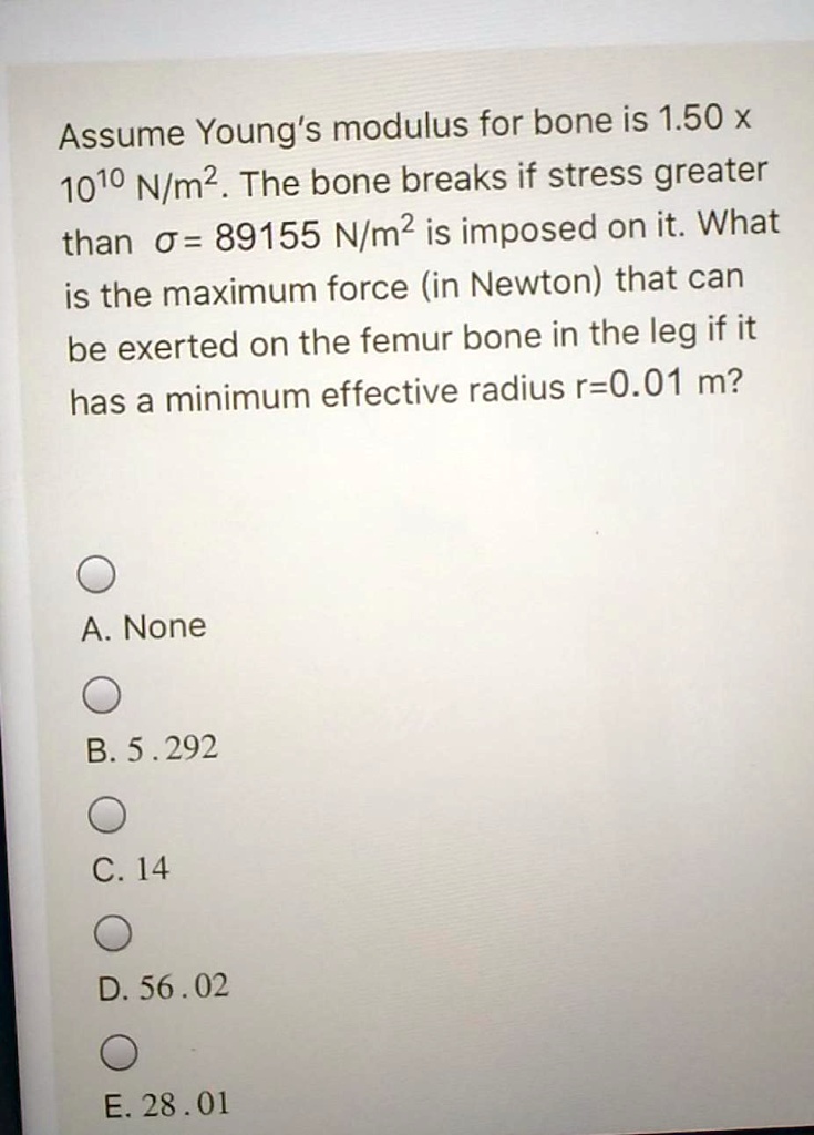 Assume Young's modulus for bone is 1.50 x 10^10 N/m^2. The bone breaks if stress greater than ? = 89155 N/m^2 is imposed on it. What is the maximum force (in Newton) that can be exerted on the femur bone in the leg if it has a minimum effective radius r=0.01 m?
A. None
B. 5.292
C. 14
D. 56.02
E. 28.01