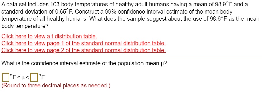 A data set includes 103 body temperatures of healthy adult humans having a mean of 98.9°F and a standard deviation of 0.65°F. Construct a 99% confidence interval estimate of the mean body temperature of all healthy humans. What does the sample suggest about the use of 98.6°F as the mean body temperature?

What is the confidence interval estimate of the population mean ??

°F < ? < °F
(Round to three decimal places as needed.)