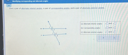 Give a pair of alternate interior angles, a pair of corresponding angles, and a pair of alternate exterior angles.
(a) Alternate interior angles: ?[ ] and ?[ ]
(b) Corresponding angles: ?[ ] and ?[ ]
(c) Alternate exterior angles: ?[ ] and ?[ ]