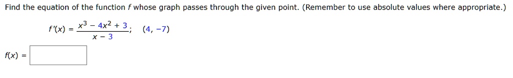 Find the equation of the function f whose graph passes through the given point. (Remember to use absolute values where appropriate.) f'(x) = (x^3 - 4x^2 + 3) / (x - 3); (4, -7) f(x) =