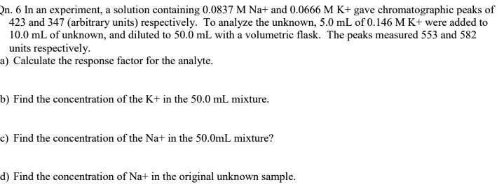 Qn. 6 In an experiment, a solution containing 0.0837 M Na+ and 0.0666 M K+ gave chromatographic peaks of 423 and 347 (arbitrary units) respectively. To analyze the unknown, 5.0 mL of 0.146 M K+ were added to 10.0 mL of unknown, and diluted to 50.0 mL with a volumetric flask. The peaks measured 553 and 582 units respectively.
a) Calculate the response factor for the analyte.
b) Find the concentration of the K+ in the 50.0 mL mixture.
c) Find the concentration of the Na+ in the 50.0mL mixture?
d) Find the concentration of Na+ in the original unknown sample.