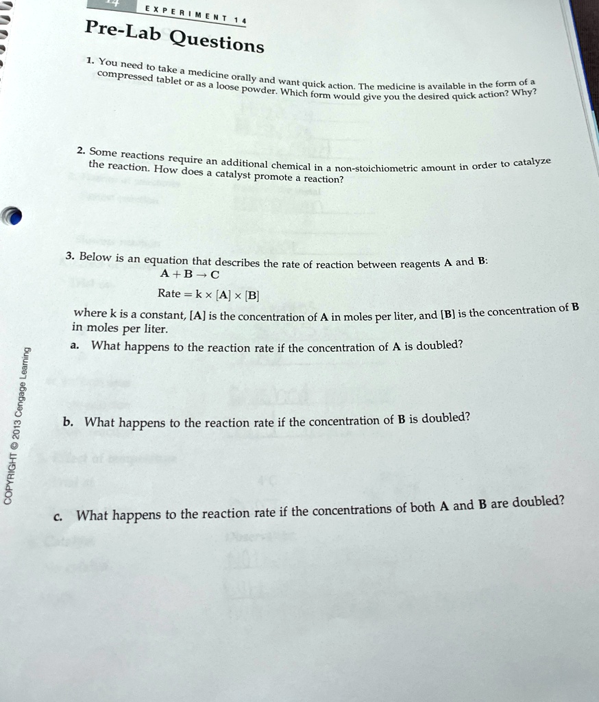 EXPERIMENT 14
Pre-Lab Questions
1. You need to take a medicine orally and want quick action. The medicine is available in the form of a
compressed tablet or as a loose powder. Which form would give you the desired quick action? Why?
2. Some reactions require an additional chemical in a non-stoichiometric amount in order to catalyze
the reaction. How does a catalyst promote a reaction?
3. Below is an equation that describes the rate of reaction between reagents A and B:
A + B →C
Rate = k ×[A] ×[B]
where k is a constant, [A] is the concentration of A in moles per liter, and [B] is the concentration of B
in moles per liter.
a. What happens to the reaction rate if the concentration of A is doubled?
b. What happens to the reaction rate if the concentration of B is doubled?
c. What happens to the reaction rate if the concentrations of both A and B are doubled?