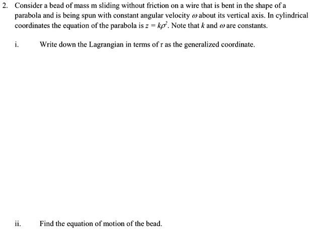 2. Consider a bead of mass m sliding without friction on a wire that is bent in the shape of a parabola and is being spun with constant angular velocity ωabout its vertical axis. In cylindrical coordinates the equation of the parabola is z = kr^2. Note that k and ωare constants.
i. Write down the Lagrangian in terms of r as the generalized coordinate.
ii. Find the equation of motion of the bead.