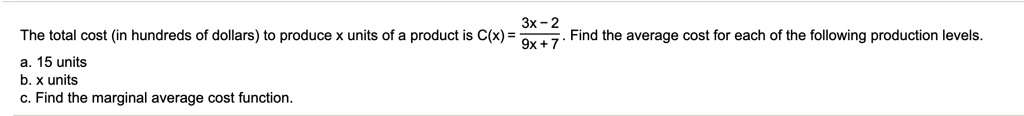 The total cost (in hundreds of dollars) to produce x units of a product is C(x) = (3x - 2) / (9x + 7). Find the average cost for each of the following production levels.
a. 15 units
b. x units
c. Find the marginal average cost function.