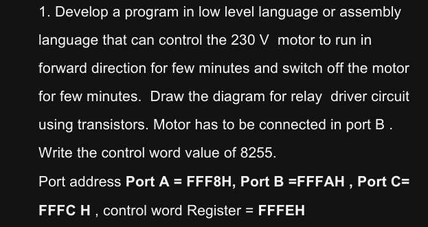 1. Develop a program in low level language or assembly
language that can control the 230 V motor to run in
forward direction for few minutes and switch off the motor
for few minutes. Draw the diagram for relay driver circuit
using transistors. Motor has to be connected in port B.
Write the control word value of 8255.
Port address Port A = FFF8H, Port B =FFFAH, Port C=
FFFC H, control word Register = FFFEH