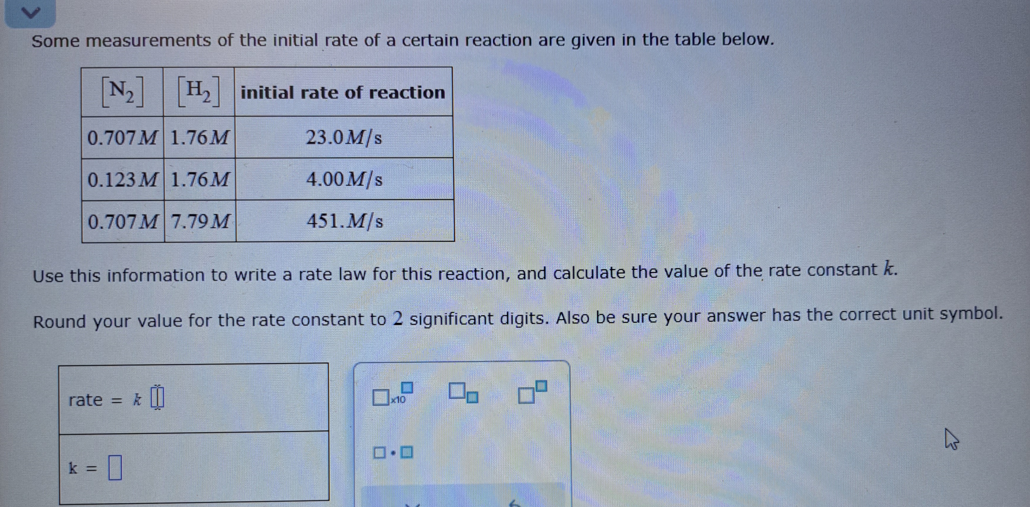 Some measurements of the initial rate of a certain reaction are given in the table below.
egintabular|c|c|c|
hline( left[mathrmN2ight] )     ( left[mathrmH2ight] )     initial rate of reaction hline ( 0.707 M )     ( 1.76 M )     ( 23.0 mathrmM / mathrms ) hline ( 0.123 M )     ( 1.76 M )     ( 4.00 mathrmM / mathrms ) hline ( 0.707 mathrmM )     ( 7.79 mathrmM )     ( 451 . mathrmM / mathrms ) hline
endtabular

Use this information to write a rate law for this reaction, and calculate the value of the rate constant ( k ).
Round your value for the rate constant to 2 significant digits. Also be sure your answer has the correct unit symbol.