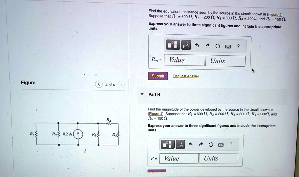 Figure
< 4 of 4 >
R4
R1
R2 0.2A
R3
R
Find the equivalent resistance seen by the source in the circuit shown in (Figure 4).
Suppose that R1 = 600 Ω, R2 = 200 Ω, R3 = 300 Ω, R4 = 200Ω, and R5 = 150 Ω.
Express your answer to three significant figures and include the appropriate
units.
Req = Value
Units
Submit
Request Answer
? Part H
Find the magnitude of the power developed by the source in the circuit shown in
(Figure 4). Suppose that R1 = 600 Ω, R2 = 200 Ω, R3 = 300 Ω, R4 = 200Ω, and
R5 = 150 Ω.
Express your answer to three significant figures and include the appropriate
units.
P = Value
Units