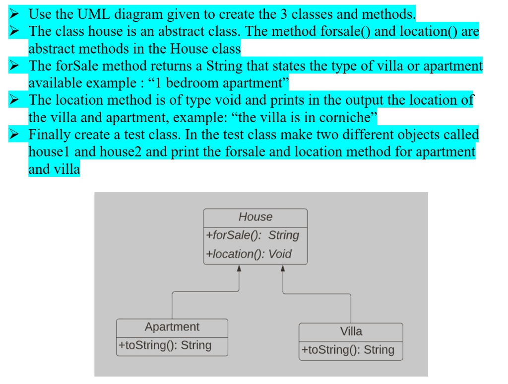 Use the UML diagram given to create the 3 classes and methods.
The class house is an abstract class. The method forsale() and location() are
abstract methods in the House class
The forSale method returns a String that states the type of villa or apartment
available example: "1 bedroom apartment"
The location method is of type void and prints in the output the location of
the villa and apartment, example: "the villa is in corniche"
Finally create a test class. In the test class make two different objects called
housel and house2 and print the forsale and location method for apartment
and villa
House
+forSale(): String
+location(): Void
Apartment
+toString(): String
Villa
+toString(): String