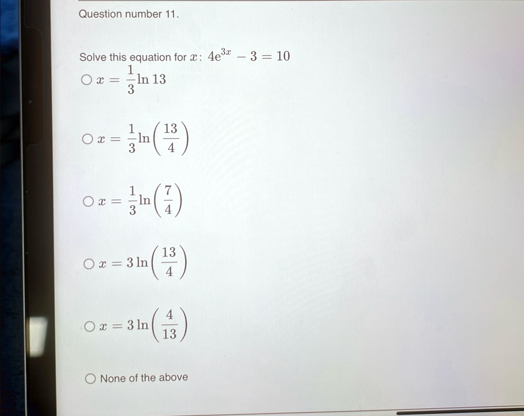Question number 11.
Solve this equation for x: 4e^3x - 3 = 10
∘ x = (1)/(3)ln 13
∘ x = (1)/(3)ln((13)/(4))
∘ x = (1)/(3)ln((7)/(4))
∘ x = 3ln((13)/(4))
∘ x = 3ln((4)/(13))
None of the above