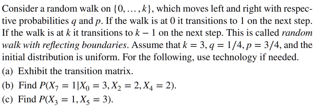 Consider a random walk on 0, ..., k, which moves left and right with respective probabilities q and p. If the walk is at 0 it transitions to 1 on the next step. If the walk is at k it transitions to k - 1 on the next step. This is called random walk with reflecting boundaries. Assume that k = 3, q = 1/4, p = 3/4, and the initial distribution is uniform. For the following, use technology if needed.
(a) Exhibit the transition matrix.
(b) Find P(X7 = 1|X0 = 3, X2 = 2, X4 = 2).
(c) Find P(X3 = 1, X5 = 3).